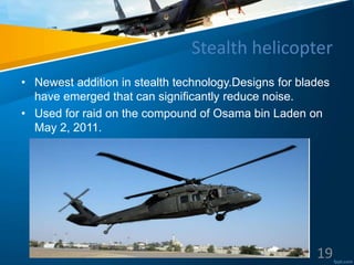 Stealth helicopter
• Newest addition in stealth technology.Designs for blades
have emerged that can significantly reduce noise.
• Used for raid on the compound of Osama bin Laden on
May 2, 2011.
19
 