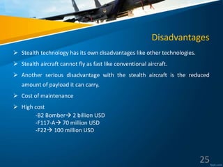 Disadvantages
 Stealth technology has its own disadvantages like other technologies.
 Stealth aircraft cannot fly as fast like conventional aircraft.
 Another serious disadvantage with the stealth aircraft is the reduced
amount of payload it can carry.
 Cost of maintenance
 High cost
-B2 Bomber 2 billion USD
-F117-A 70 million USD
-F22 100 million USD
25
 