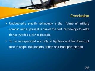 Conclusion
• Undoubtedly, stealth technology is the future of military
combat and at present is one of the best technology to make
things invisible as far as possible.
• To be incorporated not only in fighters and bombers but
also in ships, helicopters, tanks and transport planes.
26
 