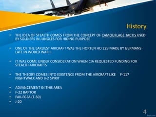 History
• THE IDEA OF STEALTH COMES FROM THE CONCEPT OF CAMOUFLAGE TACTIS USED
BY SOLDIERS IN JUNGLES FOR HIDING PURPOSE
• ONE OF THE EARLIEST AIRCRAFT WAS THE HORTEN HO 229 MADE BY GERMANS
LATE IN WORLD WAR II.
• IT WAS COME UNDER CONSIDERATION WHEN CIA REQUESTED FUNDING FOR
STEALTH AIRCRAFTS
• THE THEORY COMES INTO EXISTENCE FROM THE AIRCRAFT LIKE F-117
NIGHTWALK AND B-2 SPIRIT
• ADVANCEMENT IN THIS AREA
• F-22 RAPTOR
• PAK-FGFA (T-50)
• J-20
4
 