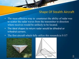 Shape Of Stealth Aircraft
• The most effective way to counteract the ability of radar was
to scatter the radar waves from the transmitter to direction
where receives would be unlikely to be located.
• The ideal shapes to return radar would be dihedral or
trihedral corners.
• The first aircraft which fully utilize this research is f-117
8
 