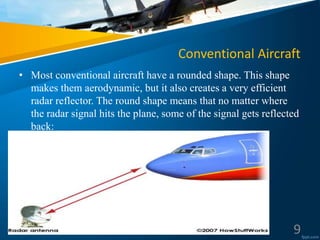 Conventional Aircraft
• Most conventional aircraft have a rounded shape. This shape
makes them aerodynamic, but it also creates a very efficient
radar reflector. The round shape means that no matter where
the radar signal hits the plane, some of the signal gets reflected
back:
9
 