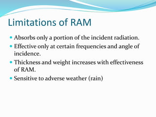 Limitations of RAM
 Absorbs only a portion of the incident radiation.
 Effective only at certain frequencies and angle of
incidence.
 Thickness and weight increases with effectiveness
of RAM.
 Sensitive to adverse weather (rain)
 