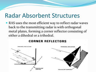 Radar Absorbent Structures
 RAS uses the most efficient way to reflect radar waves
back to the transmitting radar is with orthogonal
metal plates, forming a corner reflector consisting of
either a dihedral or a trihedral.
 