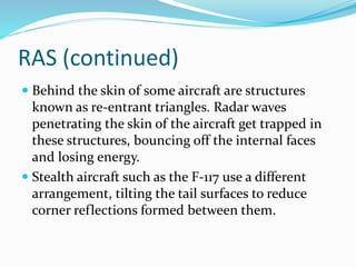 RAS (continued)
 Behind the skin of some aircraft are structures
known as re-entrant triangles. Radar waves
penetrating the skin of the aircraft get trapped in
these structures, bouncing off the internal faces
and losing energy.
 Stealth aircraft such as the F-117 use a different
arrangement, tilting the tail surfaces to reduce
corner reflections formed between them.
 