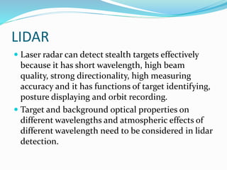 LIDAR
 Laser radar can detect stealth targets effectively
because it has short wavelength, high beam
quality, strong directionality, high measuring
accuracy and it has functions of target identifying,
posture displaying and orbit recording.
 Target and background optical properties on
different wavelengths and atmospheric effects of
different wavelength need to be considered in lidar
detection.
 