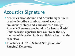 Acoustics Signature
 Acoustics means Sound and Acoustic signature is
used to describe a combination of acoustic
emissions of ships and submarines. Although
Acoustic Signature are found in for land and ariel
units acoustic signature turns out to be the key
method of detection for Naval field rather than the
other two.
 It includes SONAR( SOund Navigation And
Ranging) Detectors.
 
