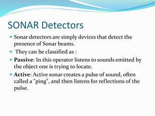 SONAR Detectors
 Sonar detectors are simply devices that detect the
presence of Sonar beams.
 They can be classified as :
 Passive: In this operator listens to sounds emitted by
the object one is trying to locate.
 Active: Active sonar creates a pulse of sound, often
called a "ping", and then listens for reflections of the
pulse.
 