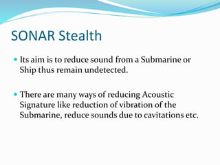 SONAR Stealth
 Its aim is to reduce sound from a Submarine or
Ship thus remain undetected.
 There are many ways of reducing Acoustic
Signature like reduction of vibration of the
Submarine, reduce sounds due to cavitations etc.
 