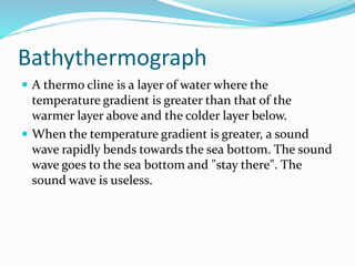Bathythermograph
 A thermo cline is a layer of water where the
temperature gradient is greater than that of the
warmer layer above and the colder layer below.
 When the temperature gradient is greater, a sound
wave rapidly bends towards the sea bottom. The sound
wave goes to the sea bottom and "stay there". The
sound wave is useless.
 