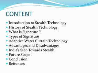 CONTENT
 Introduction to Stealth Technology
 History of Stealth Technology
 What is Signature ?
 Types of Signature
 Adaptive Water Curtain Technology
 Advantages and Disadvantages
 India’s Step Towards Stealth
 Future Scope
 Conclusion
 Refrences
 