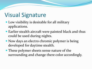 Visual Signature
 Low visibility is desirable for all military
applications.
 Earlier stealth aircraft were painted black and thus
could be used during nights.
 Now days an electro chromic polymer is being
developed for daytime stealth.
 These polymer sheets sense nature of the
surrounding and change there color accordingly.
 