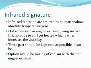 Infrared Signature
 Infra-red radiation are emitted by all matter above
absolute temperature zero.
 Hot zones such as engine exhaust , wing surface
[friction due to air ] get heated which rather
increases the visibility.
 These part should be kept cool as possible it can
be.
 Option would be mixing of cool air with the hot
engine exhaust .
 