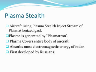 Plasma Stealth
 Aircraft using Plasma Stealth Inject Stream of
Plasma(Ionized gas).
Plasma is generated by “Plasmatron”.
 Plasma Covers entire body of aircraft.
 Absorbs most electromagnetic energy of radar.
 First developed by Russians.
 