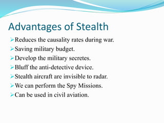Advantages of Stealth
Reduces the causality rates during war.
Saving military budget.
Develop the military secretes.
Bluff the anti-detective device.
Stealth aircraft are invisible to radar.
We can perform the Spy Missions.
Can be used in civil aviation.
 
