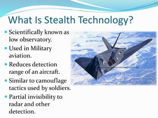 What Is Stealth Technology?
 Scientifically known as
low observatory.
 Used in Military
aviation.
 Reduces detection
range of an aircraft.
 Similar to camouflage
tactics used by soldiers.
 Partial invisibility to
radar and other
detection.
http://www.airforce-technology.com/projects/f117/images/nhawk11.jpg
 
