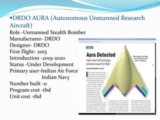 DRDO AURA (Autonomous Unmanned Research
Aircraft)
Role -Unmanned Stealth Bomber
Manufacturer- DRDO
Designer- DRDO
First flight- 2015
Introduction -2019-2020
Status -Under Development
Primary user-Indian Air Force
Indian Navy
Number built -0
Program cost -tbd
Unit cost -tbd
 