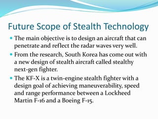 Future Scope of Stealth Technology
 The main objective is to design an aircraft that can
penetrate and reflect the radar waves very well.
 From the research, South Korea has come out with
a new design of stealth aircraft called stealthy
next-gen fighter.
 The KF-X is a twin-engine stealth fighter with a
design goal of achieving maneuverability, speed
and range performance between a Lockheed
Martin F-16 and a Boeing F-15.
 