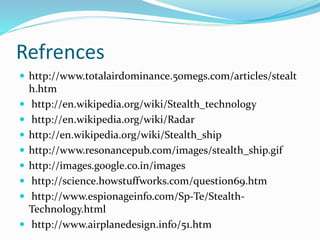 Refrences
 http://www.totalairdominance.50megs.com/articles/stealt
h.htm
 http://en.wikipedia.org/wiki/Stealth_technology
 http://en.wikipedia.org/wiki/Radar
 http://en.wikipedia.org/wiki/Stealth_ship
 http://www.resonancepub.com/images/stealth_ship.gif
 http://images.google.co.in/images
 http://science.howstuffworks.com/question69.htm
 http://www.espionageinfo.com/Sp-Te/Stealth-
Technology.html
 http://www.airplanedesign.info/51.htm
 