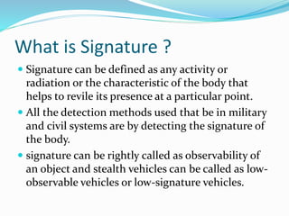 What is Signature ?
 Signature can be defined as any activity or
radiation or the characteristic of the body that
helps to revile its presence at a particular point.
 All the detection methods used that be in military
and civil systems are by detecting the signature of
the body.
 signature can be rightly called as observability of
an object and stealth vehicles can be called as low-
observable vehicles or low-signature vehicles.
 