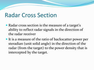 Radar Cross Section
 Radar cross section is the measure of a target's
ability to reflect radar signals in the direction of
the radar receiver
 It is a measure of the ratio of backscatter power per
steradian (unit solid angle) in the direction of the
radar (from the target) to the power density that is
intercepted by the target.
 