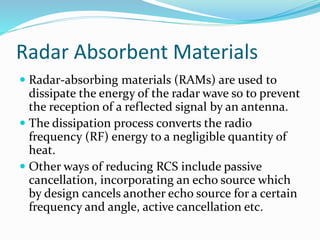 Radar Absorbent Materials
 Radar-absorbing materials (RAMs) are used to
dissipate the energy of the radar wave so to prevent
the reception of a reflected signal by an antenna.
 The dissipation process converts the radio
frequency (RF) energy to a negligible quantity of
heat.
 Other ways of reducing RCS include passive
cancellation, incorporating an echo source which
by design cancels another echo source for a certain
frequency and angle, active cancellation etc.
 