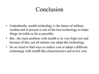 Conclusion
• Undoubtedly, stealth technology is the future of military
combat and at present is one of the best technology to make
things invisible as far as possible.
• But , the main problem with stealth is its very high cost and
because of this, not all nations can adopt this technology.
• So we need to find ways to reduce cost or adopt a different
technology with stealth like characteristics and at low cost.
 