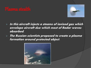 Plasma stealth
 In this aircraft injects a steams of ionized gas which
envelope aircraft due which most of Radar waves
absorbed.
 The Russian scientists proposed to create a plasma
formation around protected object.
 
