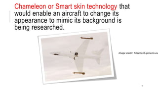 Chameleon or Smart skin technology that
would enable an aircraft to change its
appearance to mimic its background is
being researched.
14
Image credit: hitechweb.genezis.eu
 