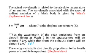 16
The actual wavelength is related to the absolute temperature
of an emitter. The wavelength associated with the spectral
radiant emission of a black body is given by Wien's
displacement law as
λ =
𝟐𝟖𝟗𝟑
𝑻
μm , where T is the absolute temperature (K).
“Thus the wavelength of the peak emissions from an
aircraft flying at Mach 2 in the stratosphere will be
around 7 μm, while that from the exhaust plume will be
about 4 μm.” [ 8 ]
The energy radiated is also directly proportional to the fourth
power of absolute temperature. (Stephan’s law)
 