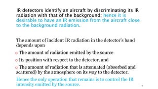 IR detectors identify an aircraft by discriminating its IR
radiation with that of the background; hence it is
desirable to have an IR emission from the aircraft close
to the background radiation.
The amount of incident IR radiation in the detector’s band
depends upon
o The amount of radiation emitted by the source
o Its position with respect to the detector, and
o The amount of radiation that is attenuated (absorbed and
scattered) by the atmosphere on its way to the detector.
Hence the only operation that remains is to control the IR
intensity emitted by the source. 19
 