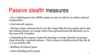 Passive stealth measures
o Use a high bypass ratio (BPR) engine to mix in cold air to reduce exhaust
temperature.
o Cool aircraft engines
o Placing engine exhaust ducts over the wings hide the hot engine parts and
the exhaust plume, to a large extent from ground based IR detectors, as in
the case of B-2 bomber.
o Embedding the engines inside the fuselage or wings, thereby screening
them from the external surfaces - This is done in stealth aircraft like the B-
2, F-22 and the JSF.
o Baffling of exhaust gases
o Extra shielding of hot parts
20
 