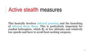 Active stealth measures
This basically involves infrared jamming and the launching
of infrared decoy flares. This is particularly important for
combat helicopters, which fly at low altitudes and relatively
low speeds and have to avoid heat-seeking weapons.
23
 