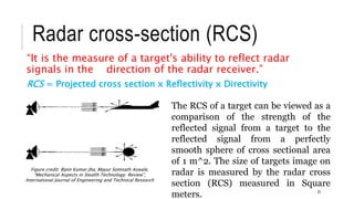 Radar cross-section (RCS)
“It is the measure of a target's ability to reflect radar
signals in the direction of the radar receiver.”
The RCS of a target can be viewed as a
comparison of the strength of the
reflected signal from a target to the
reflected signal from a perfectly
smooth sphere of cross sectional area
of 1 m^2. The size of targets image on
radar is measured by the radar cross
section (RCS) measured in Square
meters. 25
Figure credit: Bipin Kumar Jha, Mayur Somnath Aswale,
“Mechanical Aspects in Stealth Technology: Review”,
International Journal of Engineering and Technical Research
RCS = Projected cross section x Reflectivity x Directivity
 