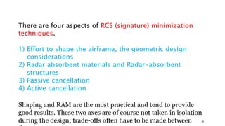 There are four aspects of RCS (signature) minimization
techniques.
1) Effort to shape the airframe, the geometric design
considerations
2) Radar absorbent materials and Radar-absorbent
structures
3) Passive cancellation
4) Active cancellation
Shaping and RAM are the most practical and tend to provide
good results. These two axes are of course not taken in isolation
during the design; trade-offs often have to be made between 28
 