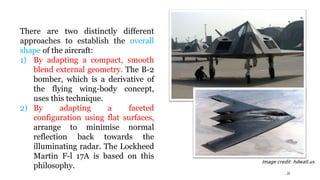 There are two distinctly different
approaches to establish the overall
shape of the aircraft:
1) By adapting a compact, smooth
blend external geometry. The B-2
bomber, which is a derivative of
the flying wing-body concept,
uses this technique.
2) By adapting a faceted
configuration using flat surfaces,
arrange to minimise normal
reflection back towards the
illuminating radar. The Lockheed
Martin F-l 17A is based on this
philosophy.
29
Image credit: hdwall.us
 