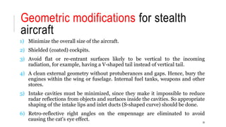 Geometric modifications for stealth
aircraft
1) Minimize the overall size of the aircraft.
2) Shielded (coated) cockpits.
3) Avoid flat or re-entrant surfaces likely to be vertical to the incoming
radiation, for example, having a V-shaped tail instead of vertical tail.
4) A clean external geometry without protuberances and gaps. Hence, bury the
engines within the wing or fuselage. Internal fuel tanks, weapons and other
stores.
5) Intake cavities must be minimized, since they make it impossible to reduce
radar reflections from objects and surfaces inside the cavities. So appropriate
shaping of the intake lips and inlet ducts (S-shaped curve) should be done.
6) Retro-reflective right angles on the empennage are eliminated to avoid
causing the cat's eye effect. 30
 