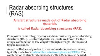 Radar absorbing structures
(RAS)
Aircraft structures made out of Radar absorbing
materials
is called Radar absorbing structures (RAS).
Composites come into greater focus when considering radar-absorbing
structures (RAS). Reinforced plastic materials are known for their
unique combination of low weight with high strength, stiffness and
fatigue resistance.
An actual RAS usually refers to a resin-based composite structure,
typically made from carbon fibre reinforced plastics (CFRPs). The
combination of structural composites with RAMs can also be used.
35
 