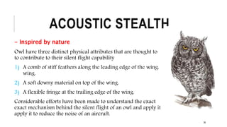 ACOUSTIC STEALTH
- Inspired by nature
Owl have three distinct physical attributes that are thought to
to contribute to their silent flight capability
1) A comb of stiff feathers along the leading edge of the wing.
wing.
2) A soft downy material on top of the wing.
3) A flexible fringe at the trailing edge of the wing.
Considerable efforts have been made to understand the exact
exact mechanism behind the silent flight of an owl and apply it
apply it to reduce the noise of an aircraft.
38
 