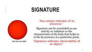 SIGNATURE
“Any unique indicator of its
presence.”
Signature can be concluded as any
activity or radiation or the
characteristic of the body that helps to
revile its presence at a particular point.
“Signature indicates observability of
an object.”
Red hot Iron Ball
4
 