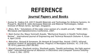 REFERENCE
Journal Papers and Books
1.Kumar N., Vadera S.R. (2017) Stealth Materials and Technology for Airborne Systems. In:
Prasad N., Wanhill R. (eds) Aerospace Materials and Material Technologies. Indian
Institute of Metals Series. Springer, Singapore.
2. Alves, M.A, " Simulations of the radar cross section of a stealth aircraft, " IMOC 2007,
Microwave and Optoelectronics Conference, 2007.
3. Bipin Kumar Jha, Mayur Somnath Aswale, “Mechanical Aspects in Stealth Technology:
Review”, International Journal of Engineering and Technical Research (Volume-4, Issue-
4, April 2016)
4. Mahulikar, Shripad & Sonawane, Dr Hemant & Gangoli Rao, Arvind. (2007). Infrared
signature studies of aerospace vehicles. Progress in Aerospace Sciences. 43. 218-245.
10.1016/j.paerosci.2007.06.002.
5. Sharad kumar, Shashank mishra, Shashank gupta, “Stealth technology: the fight against
radar”, International Journal of Advances in Electronics and Computer Science (Volume-
1, Issue-2, Dec.-2014) 40
 