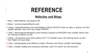 REFERENCE
Websites and Blogs
1.http://www.defense-aerospace.com
2.https://science.howstuffworks.com
3. https://www.theatlantic.com/technology/archive/2018/01/how-to-take-a-picture-of-the-
stealth-bomber-over-the-rose-bowl/549545/
4. http://www.popularmechanics.com/military/aviation/a14435997/new-stealth-drone-has-
no-moving-surfaces-at-all/
5. https://arstechnica.com/tech-policy/2017/12/stealth-turns-40-looking-back-at-the-
first-flight-of-have-blue/
6. http://aviationweek.com/defense/inside-infrared-and-future-stealth-technology
7. http://hataka-hobby.com/products/ultimate-usaf-f15-paint-set-all-variants/
42
 