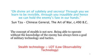 “Oh divine art of subtlety and secrecy! Through you we
learn to be invisible, through you inaudible and hence
we can hold the enemy’s fate in our hands.”
Sun Tzu – Chinese General, The Art of War, c.490 B.C.
The concept of stealth is not new. Being able to operate
without the knowledge of the enemy has always been a goal
of military technology and tactics.
Stealth technology = LOT (Low Observability
Technology)
5
 