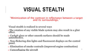 VISUAL STEALTH
“Minimization of the contrast in reflectance between a target
and its surroundings.”
Visual stealth is realized in several ways
oThe rotation of any visible blade system may also result in a glint
effect.
o Cockpit glass or other smooth surfaces should be made
antireflective.
o Non-flickering dim lights and fluorescent displays on the control
panel.
o Elimination of smoke contrails (improved engine combustion)
o Camouflaging the aircraft 8
 