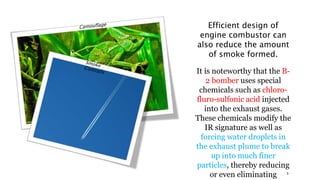 Efficient design of
engine combustor can
also reduce the amount
of smoke formed.
It is noteworthy that the B-
2 bomber uses special
chemicals such as chloro-
fluro-sulfonic acid injected
into the exhaust gases.
These chemicals modify the
IR signature as well as
forcing water droplets in
the exhaust plume to break
up into much finer
particles, thereby reducing
or even eliminating 9
 