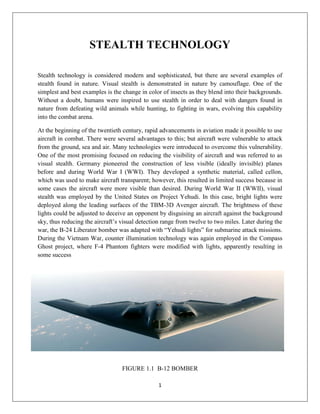 1
STEALTH TECHNOLOGY
Stealth technology is considered modern and sophisticated, but there are several examples of
stealth found in nature. Visual stealth is demonstrated in nature by camouflage. One of the
simplest and best examples is the change in color of insects as they blend into their backgrounds.
Without a doubt, humans were inspired to use stealth in order to deal with dangers found in
nature from defeating wild animals while hunting, to fighting in wars, evolving this capability
into the combat arena.
At the beginning of the twentieth century, rapid advancements in aviation made it possible to use
aircraft in combat. There were several advantages to this; but aircraft were vulnerable to attack
from the ground, sea and air. Many technologies were introduced to overcome this vulnerability.
One of the most promising focused on reducing the visibility of aircraft and was referred to as
visual stealth. Germany pioneered the construction of less visible (ideally invisible) planes
before and during World War I (WWI). They developed a synthetic material, called cellon,
which was used to make aircraft transparent; however, this resulted in limited success because in
some cases the aircraft were more visible than desired. During World War II (WWII), visual
stealth was employed by the United States on Project Yehudi. In this case, bright lights were
deployed along the leading surfaces of the TBM-3D Avenger aircraft. The brightness of these
lights could be adjusted to deceive an opponent by disguising an aircraft against the background
sky, thus reducing the aircraft’s visual detection range from twelve to two miles. Later during the
war, the B-24 Liberator bomber was adapted with “Yehudi lights” for submarine attack missions.
During the Vietnam War, counter illumination technology was again employed in the Compass
Ghost project, where F-4 Phantom fighters were modified with lights, apparently resulting in
some success
FIGURE 1.1 B-12 BOMBER
 