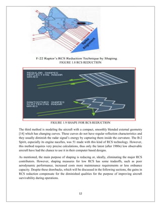 12
FIGURE 1.8 RCS REDUCTION
FIGURE 1.9 SHAPE FOR RCS REDUCTION
The third method is modeling the aircraft with a compact, smoothly blended external geometry
[14] which has changing curves. These curves do not have regular reflection characteristics and
they usually diminish the radar signal’s energy by capturing them inside the curvature. The B-2
Spirit, especially its engine nacelles, was 51 made with this kind of RCS technology. However,
this method requires very precise calculations, thus only the latest (after 1980s) low observable
aircraft have had the chance to use it in their computer based designs.
As mentioned, the main purpose of shaping is reducing or, ideally, eliminating the major RCS
contributors. However, shaping measures for low RCS has some tradeoffs, such as poor
aerodynamic performance, increased costs more maintenance requirements or less ordnance
capacity. Despite these drawbacks, which will be discussed in the following sections, the gains in
RCS reduction compensate for the diminished qualities for the purpose of improving aircraft
survivability during operations.
 