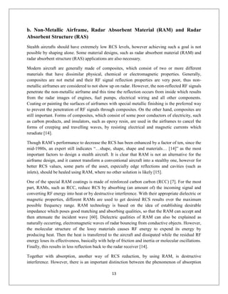 13
b. Non-Metallic Airframe, Radar Absorbent Material (RAM) and Radar
Absorbent Structure (RAS)
Stealth aircrafts should have extremely low RCS levels, however achieving such a goal is not
possible by shaping alone. Some material designs, such as radar absorbent material (RAM) and
radar absorbent structure (RAS) applications are also necessary.
Modern aircraft are generally made of composites, which consist of two or more different
materials that have dissimilar physical, chemical or electromagnetic properties. Generally,
composites are not metal and their RF signal reflection properties are very poor, thus non-
metallic airframes are considered to not show up on radar. However, the non-reflected RF signals
penetrate the non-metallic airframe and this time the reflection occurs from inside which results
from the radar images of engines, fuel pumps, electrical wiring and all other components.
Coating or painting the surfaces of airframes with special metallic finishing is the preferred way
to prevent the penetration of RF signals through composites. On the other hand, composites are
still important. Forms of composites, which consist of some poor conductors of electricity, such
as carbon products, and insulators, such as epoxy resin, are used in the airframes to cancel the
forms of creeping and travelling waves, by resisting electrical and magnetic currents which
reradiate [14].
Though RAM’s performance to decrease the RCS has been enhanced by a factor of ten, since the
mid-1980s, an expert still indicates “…shape, shape, shape and materials… [14]” as the most
important factors to design a stealth aircraft. It is clear that RAM is not an alternative for the
airframe design, and it cannot transform a conventional aircraft into a stealthy one, however for
better RCS values, some parts of the asset, especially edge reflections and cavities (such as
inlets), should be healed using RAM, where no other solution is likely [15].
One of the special RAM coatings is made of reinforced carbon carbon (RCC) [7]. For the most
part, RAMs, such as RCC, reduce RCS by absorbing (an amount of) the incoming signal and
converting RF energy into heat or by destructive interference. With their appropriate dielectric or
magnetic properties, different RAMs are used to get desired RCS results over the maximum
possible frequency range. RAM technology is based on the idea of establishing desirable
impedance which poses good matching and absorbing qualities, so that the RAM can accept and
then attenuate the incident wave [60]. Dielectric qualities of RAM can also be explained as
naturally occurring, electromagnetic waves of radar bouncing from conductive objects. However,
the molecular structure of the lossy materials causes RF energy to expend its energy by
producing heat. Then the heat is transferred to the aircraft and dissipated while the residual RF
energy loses its effectiveness, basically with help of friction and inertia or molecular oscillations.
Finally, this results in less reflection back to the radar receiver [14].
Together with absorption, another way of RCS reduction, by using RAM, is destructive
interference. However, there is an important distinction between the phenomenon of absorption
 