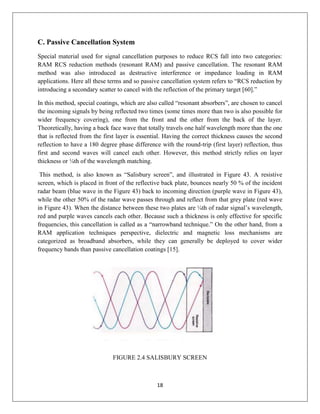18
C. Passive Cancellation System
Special material used for signal cancellation purposes to reduce RCS fall into two categories:
RAM RCS reduction methods (resonant RAM) and passive cancellation. The resonant RAM
method was also introduced as destructive interference or impedance loading in RAM
applications. Here all these terms and so passive cancellation system refers to “RCS reduction by
introducing a secondary scatter to cancel with the reflection of the primary target [60].”
In this method, special coatings, which are also called “resonant absorbers”, are chosen to cancel
the incoming signals by being reflected two times (some times more than two is also possible for
wider frequency covering), one from the front and the other from the back of the layer.
Theoretically, having a back face wave that totally travels one half wavelength more than the one
that is reflected from the first layer is essential. Having the correct thickness causes the second
reflection to have a 180 degree phase difference with the round-trip (first layer) reflection, thus
first and second waves will cancel each other. However, this method strictly relies on layer
thickness or ¼th of the wavelength matching.
This method, is also known as “Salisbury screen”, and illustrated in Figure 43. A resistive
screen, which is placed in front of the reflective back plate, bounces nearly 50 % of the incident
radar beam (blue wave in the Figure 43) back to incoming direction (purple wave in Figure 43),
while the other 50% of the radar wave passes through and reflect from that grey plate (red wave
in Figure 43). When the distance between these two plates are ¼th of radar signal’s wavelength,
red and purple waves cancels each other. Because such a thickness is only effective for specific
frequencies, this cancellation is called as a “narrowband technique.” On the other hand, from a
RAM application techniques perspective, dielectric and magnetic loss mechanisms are
categorized as broadband absorbers, while they can generally be deployed to cover wider
frequency bands than passive cancellation coatings [15].
FIGURE 2.4 SALISBURY SCREEN
 