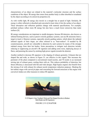 20
characteristics of an object are related to the material’s molecular structure and the surface
conditions of the object. IR energy that comes from another body is either absorbed or reradiated
by the object according to its emissivity properties [3].
As with visible light, IR energy also travels in a straight line at speed of light. Similarly, IR
energy is either reflected or absorbed and converted to heat when it hits the surface of an object.
These absorption and reflection qualities change with material specifications. For example,
polished surfaces reflect more IR energy but also have a much lower emissivity than matte
surfaces [8].
IR energy considerations are important to stealth designers, because IR detectors, also known as
infrared homing devices, such as passive missile guidance systems, can use IR emissions from a
target to track it. Detector systems, especially missile guiding seekers, which detect the radiated
infrared signals of their target, are often referred to as "heat-seekers". If unaided by IR
countermeasures, aircraft are vulnerable to detection by such systems by means of the strongly
radiated energy from their hot bodies. Some precautions to mitigate such detection include,
reducing or suppressing an aircraft’s IR signature and adding some noise, deploying decoys or
flares, and jamming the sensor by emitting high power signals towards the detector.
Another method to decrease IR signature is the shaping of exhaust geometry. Exhausts that are
shaped flat and wide, as shown in Figure 51, are effective in this regard. This increases the
perimeter of the plum compared to conventional round nozzles, and 70 results in an increased
mixing rate of exhaust gases, cooling them with air. This reduces probability of detection, but
thrust efficiency is decreased with flat and wide designs. High bypass engines also benefit from
the mixing of air with exhaust for exhaust nozzle temperature reduction purposes. Masking the
hot turbine stages with curved jet pipes and concealing the forward emissions of the engine with
curved air intakes are other measures to reduce IR signature.
FIGURE 2.5 F-22 RAPTOR
 